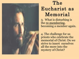 The
Eucharist as
Memorial
3. What is disturbing is
the re-membering,
becoming a member again.
4. The challenge for us
priests who celebrate the
memorial of Christ: Do we
strive to insert ourselves
all the more into the
mystery of Christ?
 