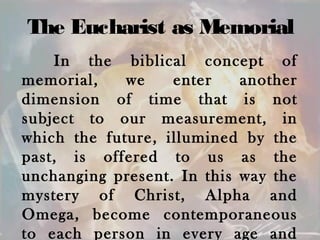 The Eucharist as Memorial
In the biblical concept of
memorial, we enter another
dimension of time that is not
subject to our measurement, in
which the future, illumined by the
past, is offered to us as the
unchanging present. In this way the
mystery of Christ, Alpha and
Omega, become contemporaneous
to each person in every age and
 
