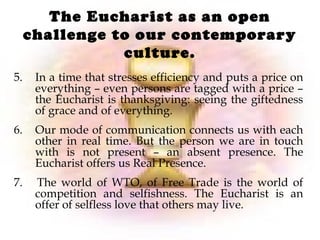 The Eucharist as an open
challenge to our contemporary
culture.
5. In a time that stresses efficiency and puts a price on
everything – even persons are tagged with a price –
the Eucharist is thanksgiving: seeing the giftedness
of grace and of everything.
6. Our mode of communication connects us with each
other in real time. But the person we are in touch
with is not present – an absent presence. The
Eucharist offers us Real Presence.
7. The world of WTO, of Free Trade is the world of
competition and selfishness. The Eucharist is an
offer of selfless love that others may live.
 