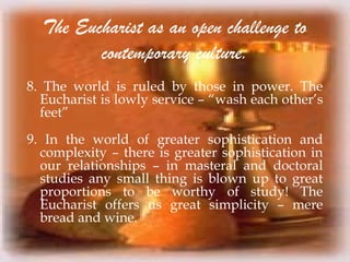 The Eucharist as an open challenge to
contemporary culture.
8. The world is ruled by those in power. The
Eucharist is lowly service – “wash each other’s
feet”
9. In the world of greater sophistication and
complexity – there is greater sophistication in
our relationships – in masteral and doctoral
studies any small thing is blown up to great
proportions to be worthy of study! The
Eucharist offers us great simplicity – mere
bread and wine.
 