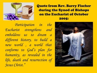 Quote from Rev. Barry Fischer
during the Synod of Bishops
on the Eucharist of October
2005:
Participation in the
Eucharist strengthens and
emboldens us to dream a
different history, to build a
new world , a world that
conforms to God’s plan for
humanity, as revealed in the
life, death and resurrection of
Jesus Christ.”
 