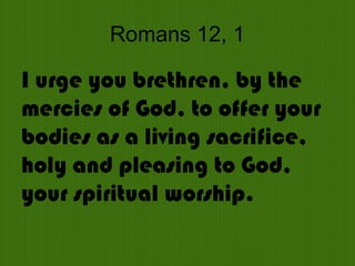 Romans 12, 1
I urge you brethren, by the
mercies of God, to offer your
bodies as a living sacrifice,
holy and pleasing to God,
your spiritual worship.
 