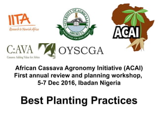 African Cassava Agronomy Initiative (ACAI)
First annual review and planning workshop,
5-7 Dec 2016, Ibadan Nigeria
Best Planting Practices
OYSCGA
 