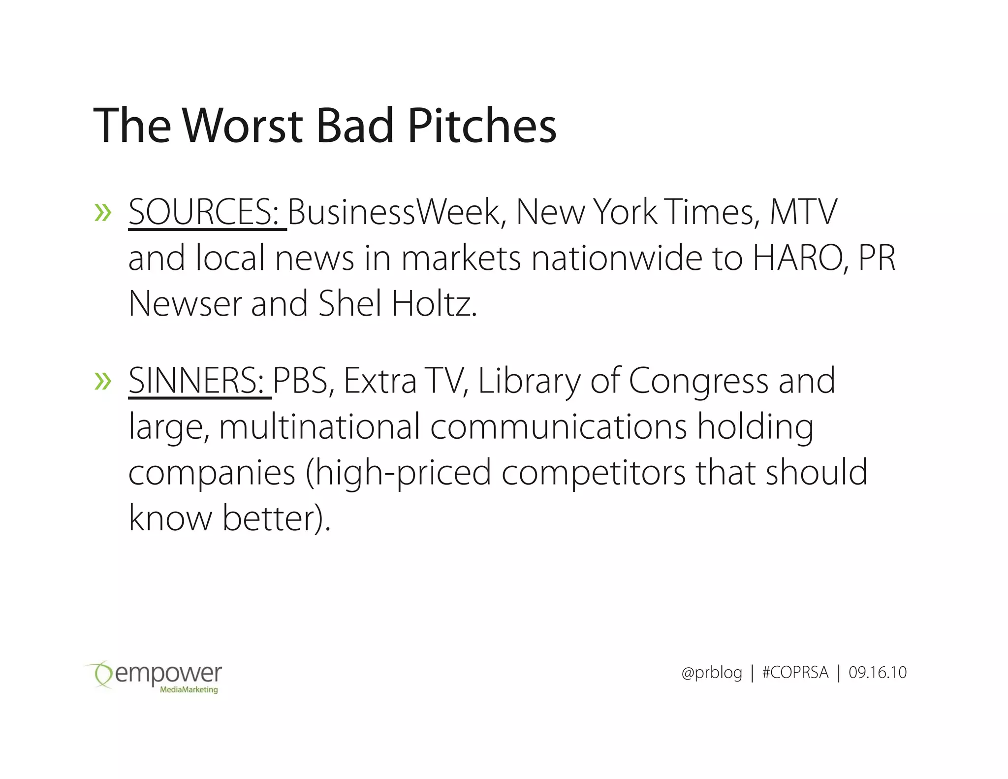 The Worst Bad Pitches
» SOURCES: BusinessWeek, New York Times, MTV
and local news in markets nationwide to HARO, PR
Newser and Shel Holtz.
» SINNERS: PBS, Extra TV, Library of Congress and
@prblog | #COPRSA | 09.16.10
» SINNERS: PBS, Extra TV, Library of Congress and
large, multinational communications holding
companies (high-priced competitors that should
know better).
 