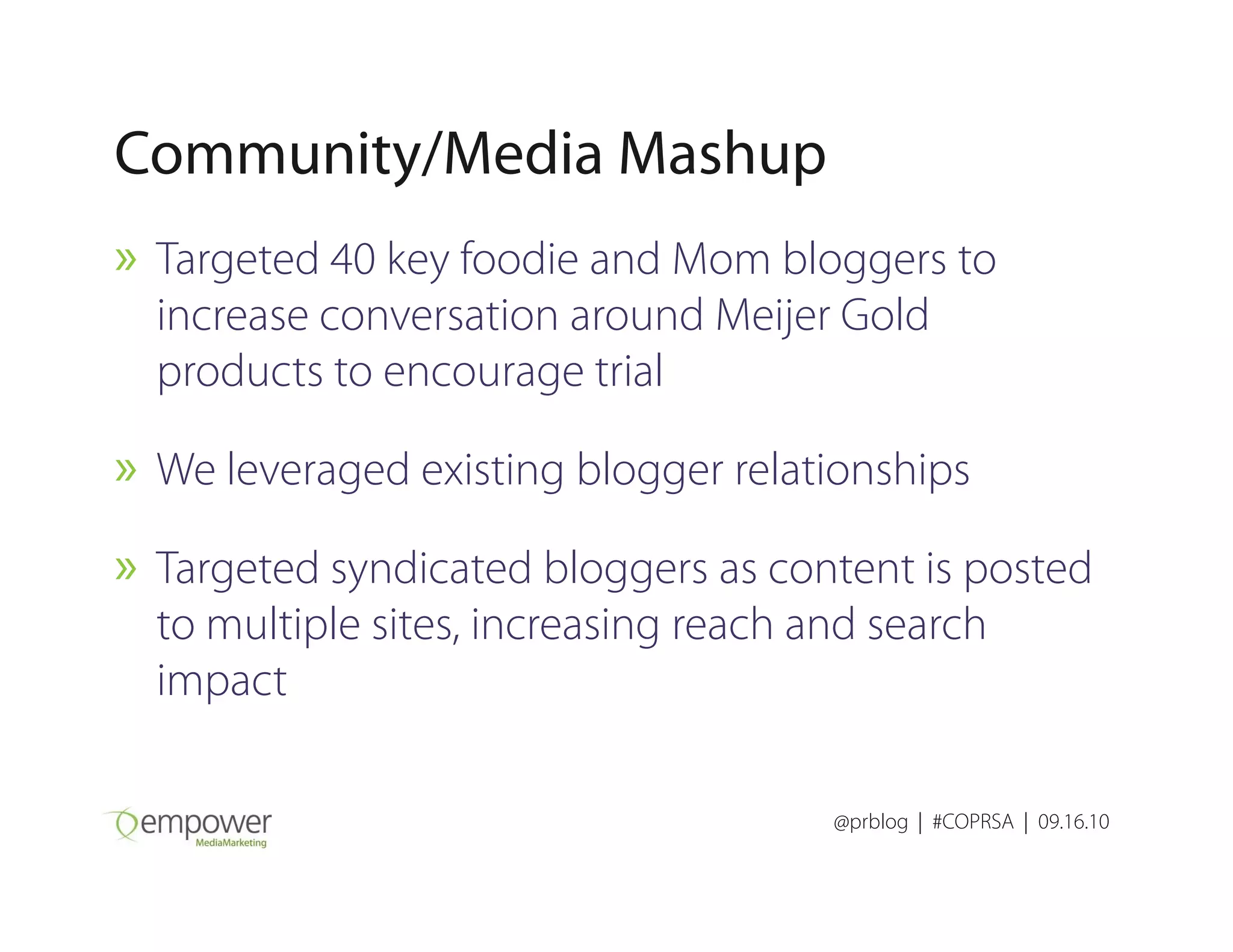Community/Media Mashup
» Targeted 40 key foodie and Mom bloggers to
increase conversation around Meijer Gold
products to encourage trial
» We leveraged existing blogger relationships
@prblog | #COPRSA | 09.16.10
» We leveraged existing blogger relationships
» Targeted syndicated bloggers as content is posted
to multiple sites, increasing reach and search
impact
 