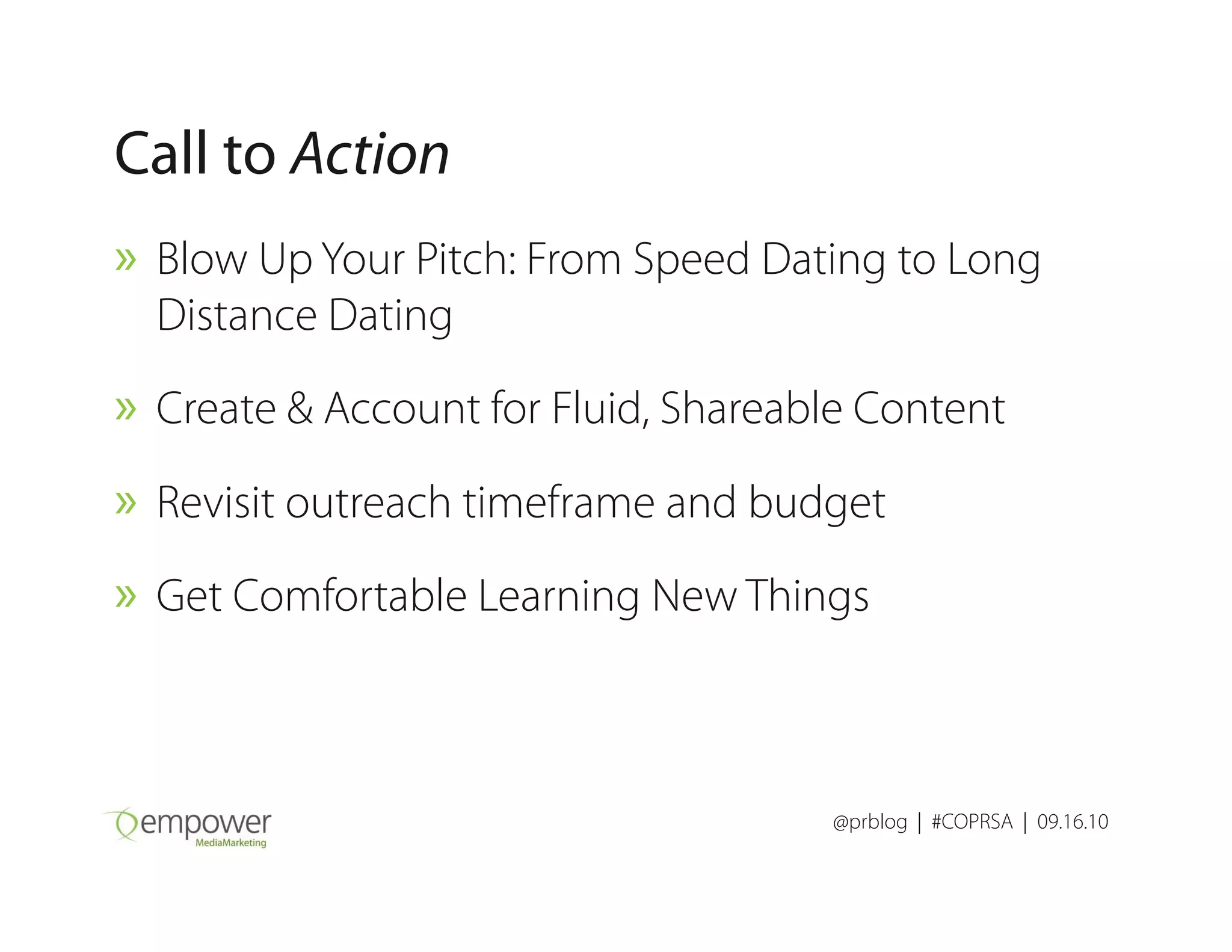 Call to Action
» Blow Up Your Pitch: From Speed Dating to Long
Distance Dating
» Create & Account for Fluid, Shareable Content
» Revisit outreach timeframe and budget
@prblog | #COPRSA | 09.16.10
» Revisit outreach timeframe and budget
» Get Comfortable Learning New Things
 
