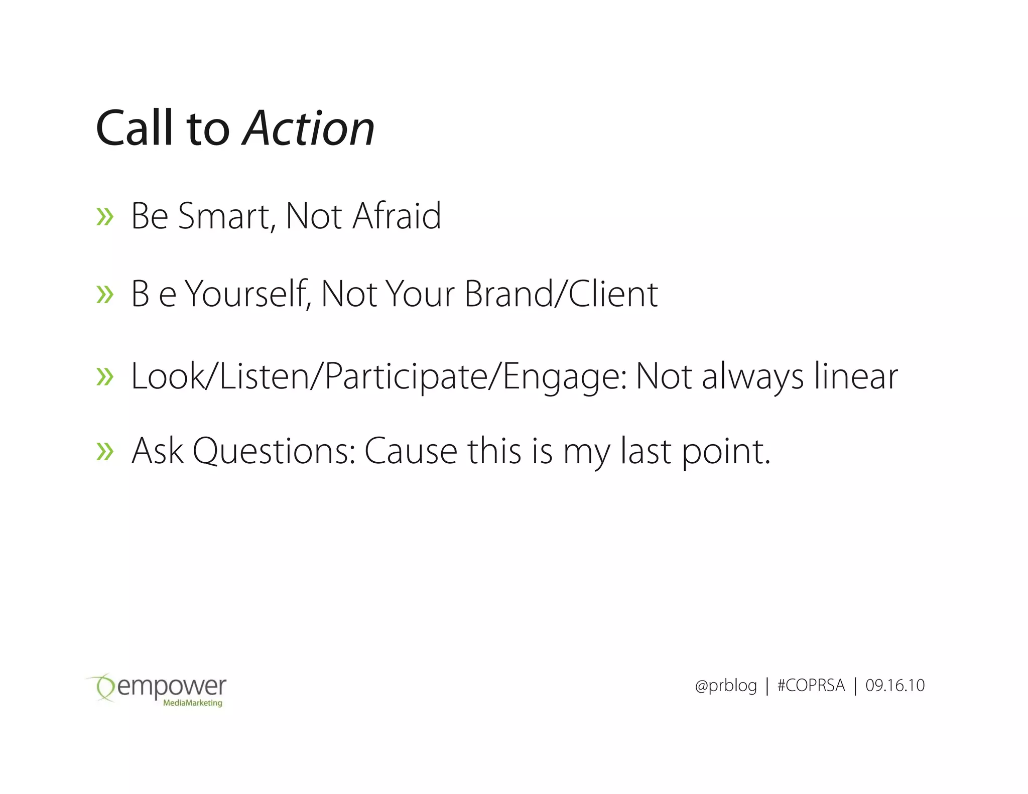 Call to Action
» Be Smart, Not Afraid
» B e Yourself, Not Your Brand/Client
» Look/Listen/Participate/Engage: Not always linear
@prblog | #COPRSA | 09.16.10
» Look/Listen/Participate/Engage: Not always linear
» Ask Questions: Cause this is my last point.
 