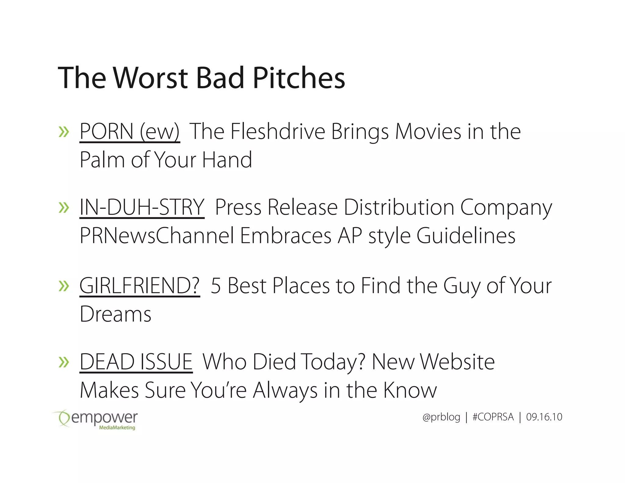 The Worst Bad Pitches
» PORN (ew) The Fleshdrive Brings Movies in the
Palm of Your Hand
» IN-DUH-STRY Press Release Distribution Company
PRNewsChannel Embraces AP style Guidelines
@prblog | #COPRSA | 09.16.10
PRNewsChannel Embraces AP style Guidelines
» GIRLFRIEND? 5 Best Places to Find the Guy of Your
Dreams
» DEAD ISSUE Who Died Today? New Website
Makes Sure You’re Always in the Know
 