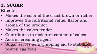 2. SUGAR
Effects:
• Makes the color of the crust brown or richer
• Improves the nutritional value, flavor and
aroma of the product
• Makes the cakes tender
• Contributes to moisture content of cakes
• Acts as creaming agent
• Sugar serves as a whipping aid to stabilized
beaten egg foan
 