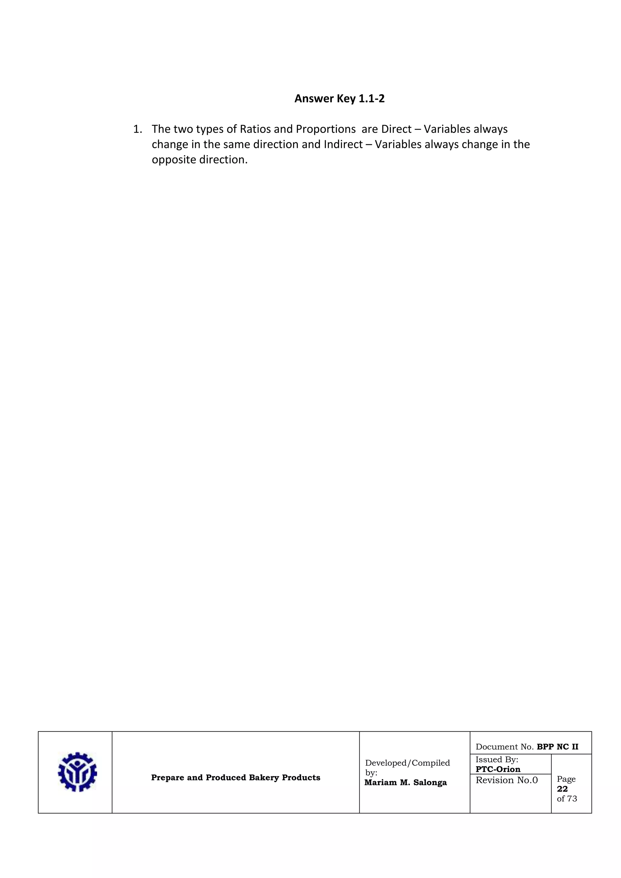 Prepare and Produced Bakery Products
Developed/Compiled
by:
Mariam M. Salonga
Document No. BPP NC II
Issued By:
PTC-Orion
Page
22
of 73
Revision No.0
Answer Key 1.1-2
1. The two types of Ratios and Proportions are Direct – Variables always
change in the same direction and Indirect – Variables always change in the
opposite direction.
 