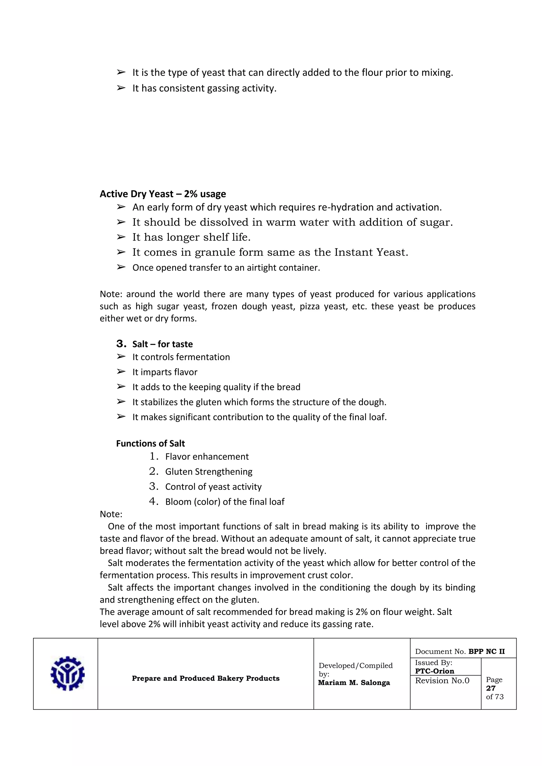 Prepare and Produced Bakery Products
Developed/Compiled
by:
Mariam M. Salonga
Document No. BPP NC II
Issued By:
PTC-Orion
Page
27
of 73
Revision No.0
➢ It is the type of yeast that can directly added to the flour prior to mixing.
➢ It has consistent gassing activity.
Active Dry Yeast – 2% usage
➢ An early form of dry yeast which requires re-hydration and activation.
➢ It should be dissolved in warm water with addition of sugar.
➢ It has longer shelf life.
➢ It comes in granule form same as the Instant Yeast.
➢ Once opened transfer to an airtight container.
Note: around the world there are many types of yeast produced for various applications
such as high sugar yeast, frozen dough yeast, pizza yeast, etc. these yeast be produces
either wet or dry forms.
3. Salt – for taste
➢ It controls fermentation
➢ It imparts flavor
➢ It adds to the keeping quality if the bread
➢ It stabilizes the gluten which forms the structure of the dough.
➢ It makes significant contribution to the quality of the final loaf.
Functions of Salt
1. Flavor enhancement
2. Gluten Strengthening
3. Control of yeast activity
4. Bloom (color) of the final loaf
Note:
One of the most important functions of salt in bread making is its ability to improve the
taste and flavor of the bread. Without an adequate amount of salt, it cannot appreciate true
bread flavor; without salt the bread would not be lively.
Salt moderates the fermentation activity of the yeast which allow for better control of the
fermentation process. This results in improvement crust color.
Salt affects the important changes involved in the conditioning the dough by its binding
and strengthening effect on the gluten.
The average amount of salt recommended for bread making is 2% on flour weight. Salt
level above 2% will inhibit yeast activity and reduce its gassing rate.
 