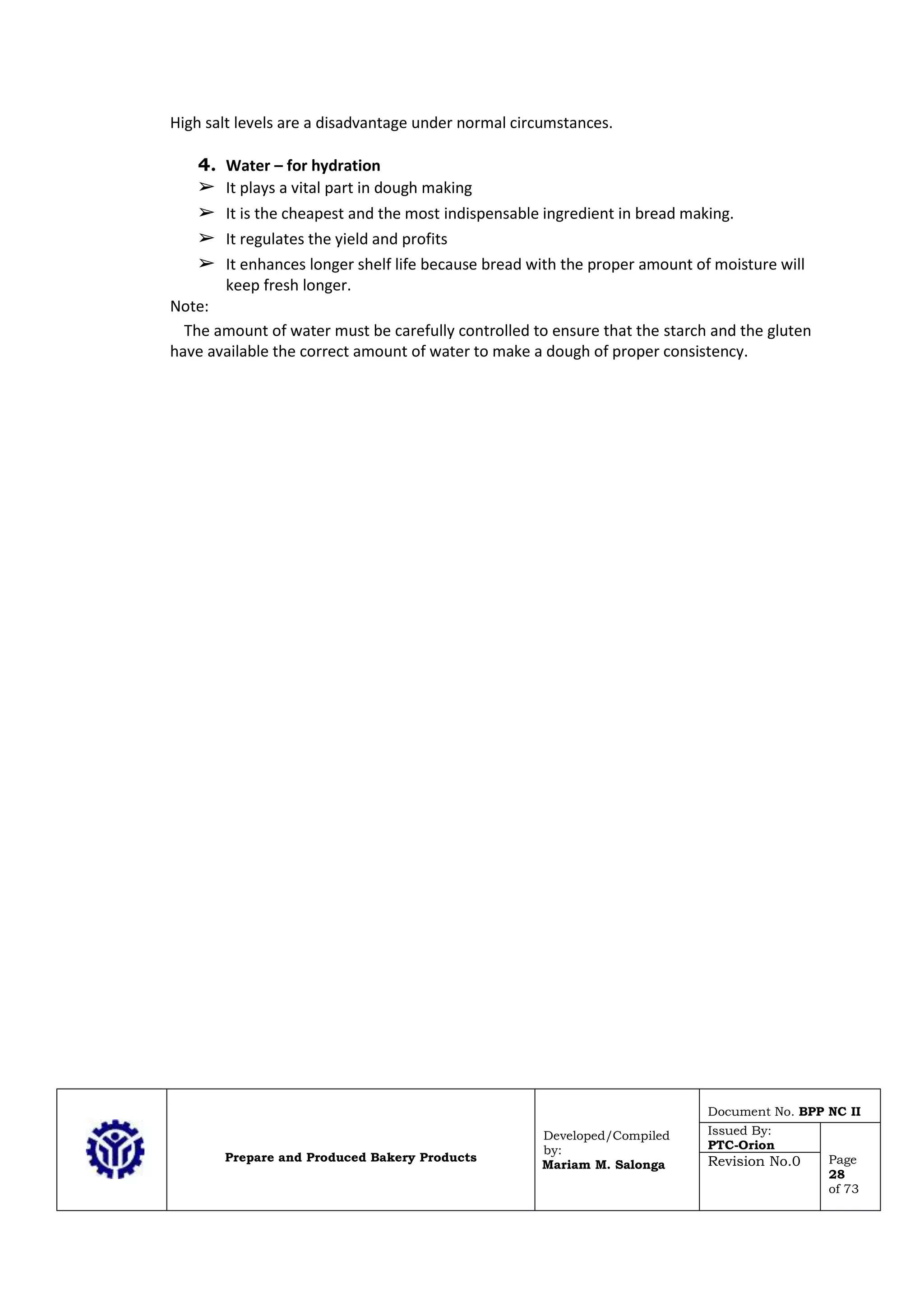 Prepare and Produced Bakery Products
Developed/Compiled
by:
Mariam M. Salonga
Document No. BPP NC II
Issued By:
PTC-Orion
Page
28
of 73
Revision No.0
High salt levels are a disadvantage under normal circumstances.
4. Water – for hydration
➢ It plays a vital part in dough making
➢ It is the cheapest and the most indispensable ingredient in bread making.
➢ It regulates the yield and profits
➢ It enhances longer shelf life because bread with the proper amount of moisture will
keep fresh longer.
Note:
The amount of water must be carefully controlled to ensure that the starch and the gluten
have available the correct amount of water to make a dough of proper consistency.
 