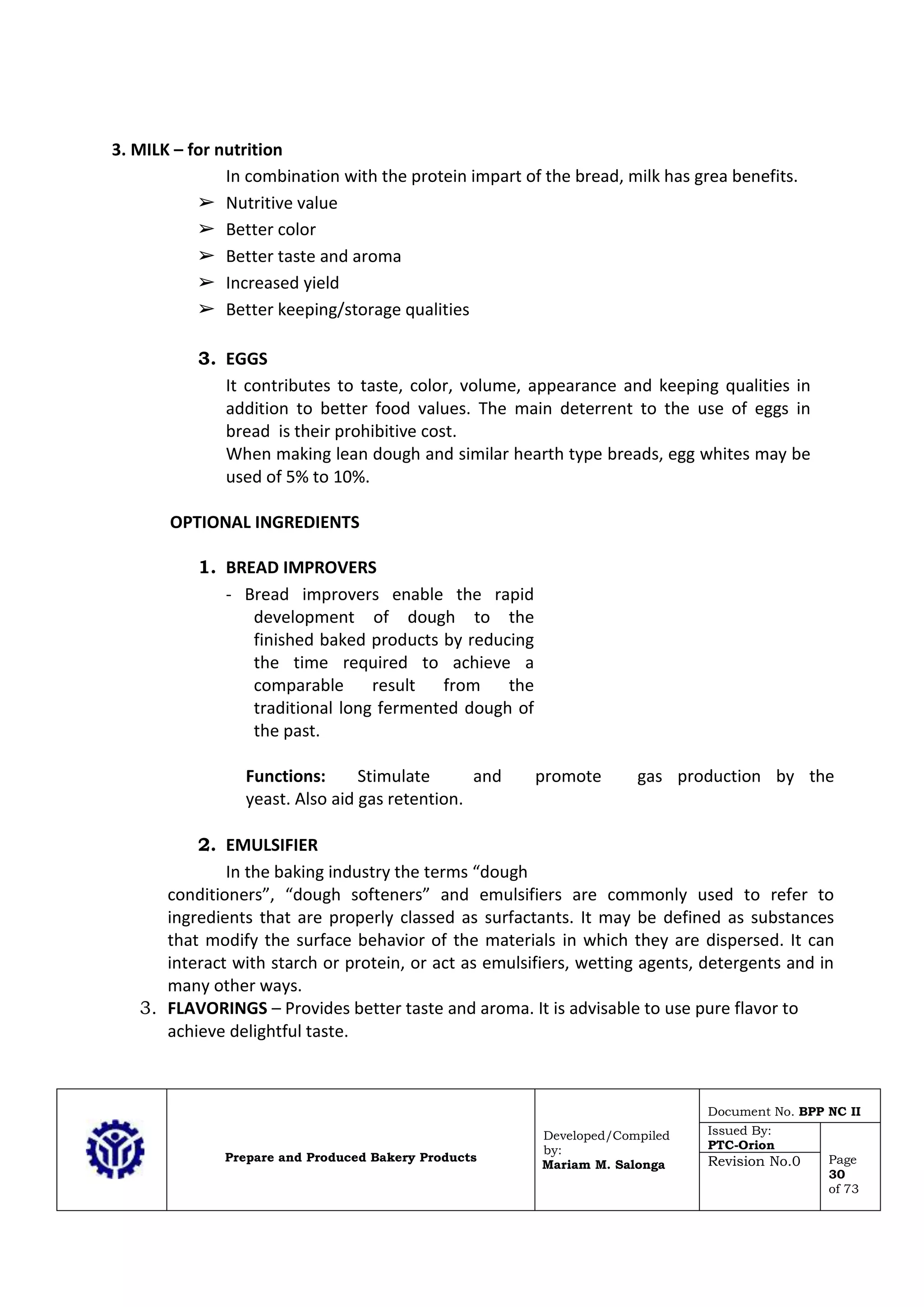 Prepare and Produced Bakery Products
Developed/Compiled
by:
Mariam M. Salonga
Document No. BPP NC II
Issued By:
PTC-Orion
Page
30
of 73
Revision No.0
3. MILK – for nutrition
In combination with the protein impart of the bread, milk has grea benefits.
➢ Nutritive value
➢ Better color
➢ Better taste and aroma
➢ Increased yield
➢ Better keeping/storage qualities
3. EGGS
It contributes to taste, color, volume, appearance and keeping qualities in
addition to better food values. The main deterrent to the use of eggs in
bread is their prohibitive cost.
When making lean dough and similar hearth type breads, egg whites may be
used of 5% to 10%.
OPTIONAL INGREDIENTS
1. BREAD IMPROVERS
- Bread improvers enable the rapid
development of dough to the
finished baked products by reducing
the time required to achieve a
comparable result from the
traditional long fermented dough of
the past.
Functions: Stimulate and promote gas production by the
yeast. Also aid gas retention.
2. EMULSIFIER
In the baking industry the terms “dough
conditioners”, “dough softeners” and emulsifiers are commonly used to refer to
ingredients that are properly classed as surfactants. It may be defined as substances
that modify the surface behavior of the materials in which they are dispersed. It can
interact with starch or protein, or act as emulsifiers, wetting agents, detergents and in
many other ways.
3. FLAVORINGS – Provides better taste and aroma. It is advisable to use pure flavor to
achieve delightful taste.
 