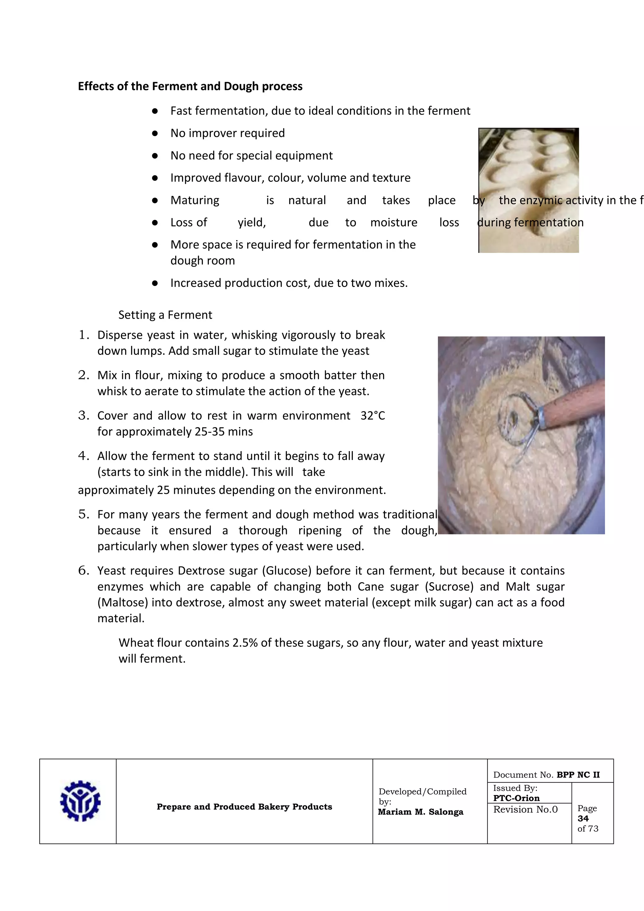 Prepare and Produced Bakery Products
Developed/Compiled
by:
Mariam M. Salonga
Document No. BPP NC II
Issued By:
PTC-Orion
Page
34
of 73
Revision No.0
Effects of the Ferment and Dough process
● Fast fermentation, due to ideal conditions in the ferment
● No improver required
● No need for special equipment
● Improved flavour, colour, volume and texture
● Maturing is natural and takes place by the enzymic activity in the fe
● Loss of yield, due to moisture loss during fermentation
● More space is required for fermentation in the
dough room
● Increased production cost, due to two mixes.
Setting a Ferment
1. Disperse yeast in water, whisking vigorously to break
down lumps. Add small sugar to stimulate the yeast
2. Mix in flour, mixing to produce a smooth batter then
whisk to aerate to stimulate the action of the yeast.
3. Cover and allow to rest in warm environment 32°C
for approximately 25-35 mins
4. Allow the ferment to stand until it begins to fall away
(starts to sink in the middle). This will take
approximately 25 minutes depending on the environment.
5. For many years the ferment and dough method was traditional
because it ensured a thorough ripening of the dough,
particularly when slower types of yeast were used.
6. Yeast requires Dextrose sugar (Glucose) before it can ferment, but because it contains
enzymes which are capable of changing both Cane sugar (Sucrose) and Malt sugar
(Maltose) into dextrose, almost any sweet material (except milk sugar) can act as a food
material.
Wheat flour contains 2.5% of these sugars, so any flour, water and yeast mixture
will ferment.
 