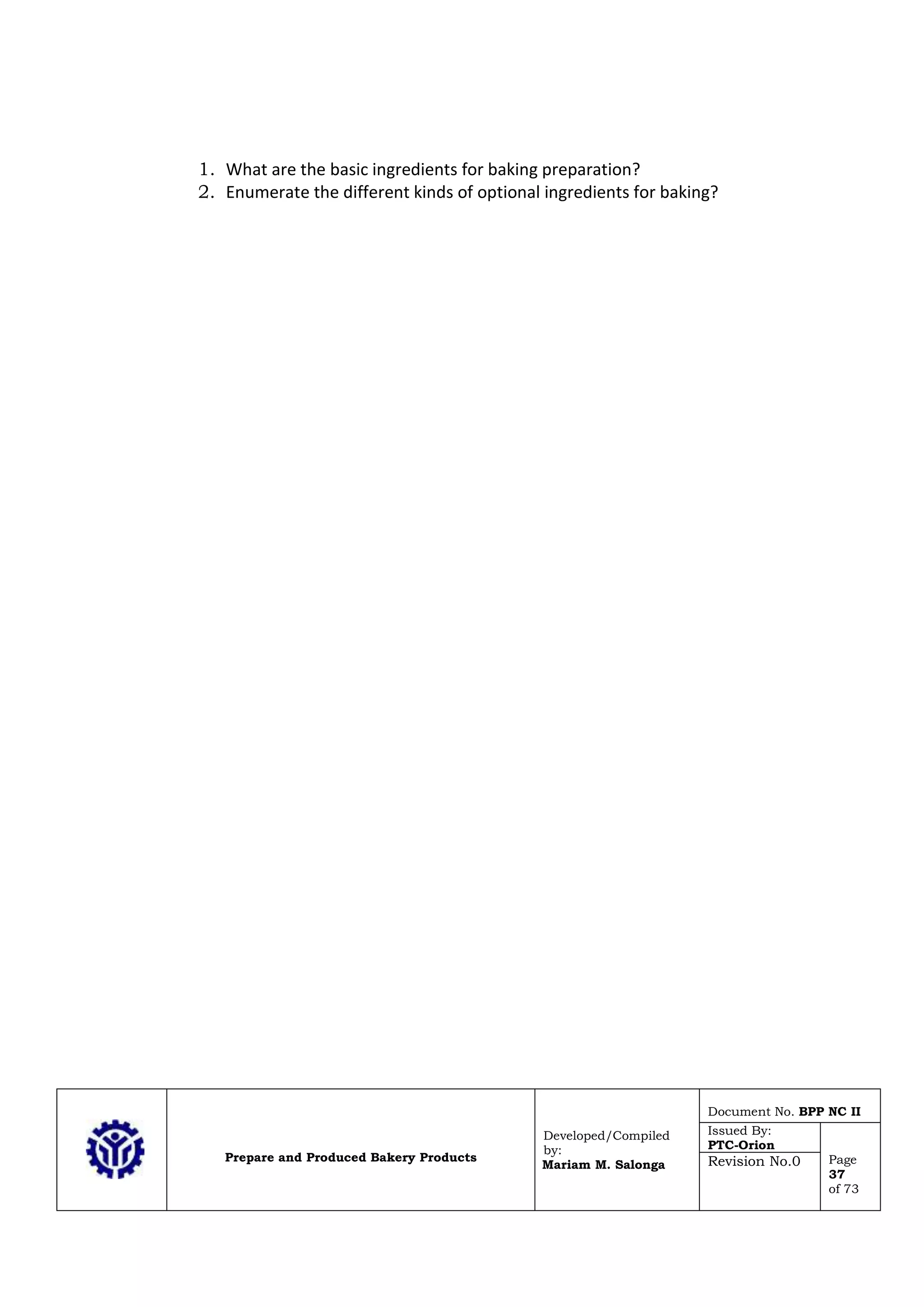 Prepare and Produced Bakery Products
Developed/Compiled
by:
Mariam M. Salonga
Document No. BPP NC II
Issued By:
PTC-Orion
Page
37
of 73
Revision No.0
1. What are the basic ingredients for baking preparation?
2. Enumerate the different kinds of optional ingredients for baking?
 