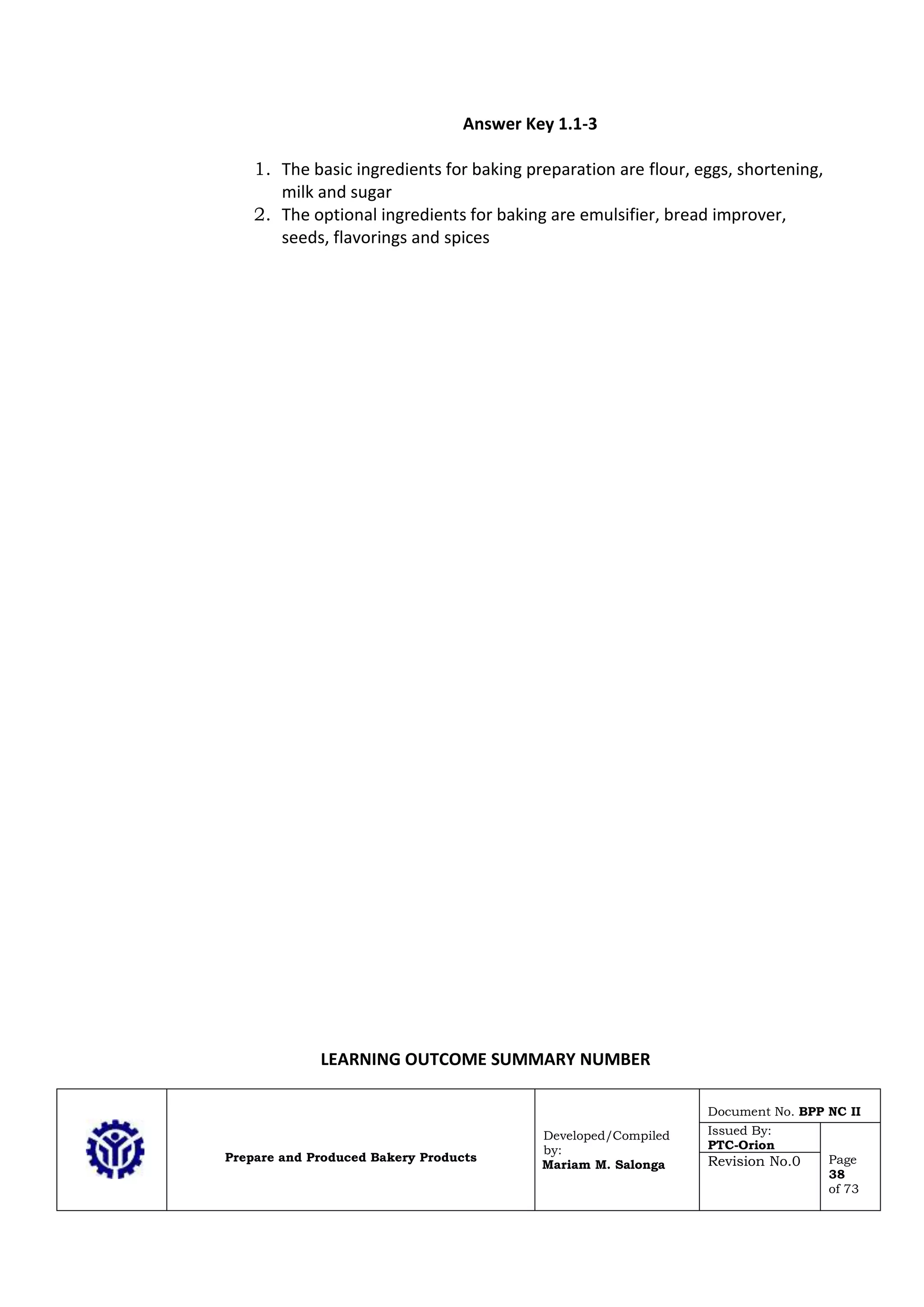 Prepare and Produced Bakery Products
Developed/Compiled
by:
Mariam M. Salonga
Document No. BPP NC II
Issued By:
PTC-Orion
Page
38
of 73
Revision No.0
Answer Key 1.1-3
1. The basic ingredients for baking preparation are flour, eggs, shortening,
milk and sugar
2. The optional ingredients for baking are emulsifier, bread improver,
seeds, flavorings and spices
LEARNING OUTCOME SUMMARY NUMBER
 