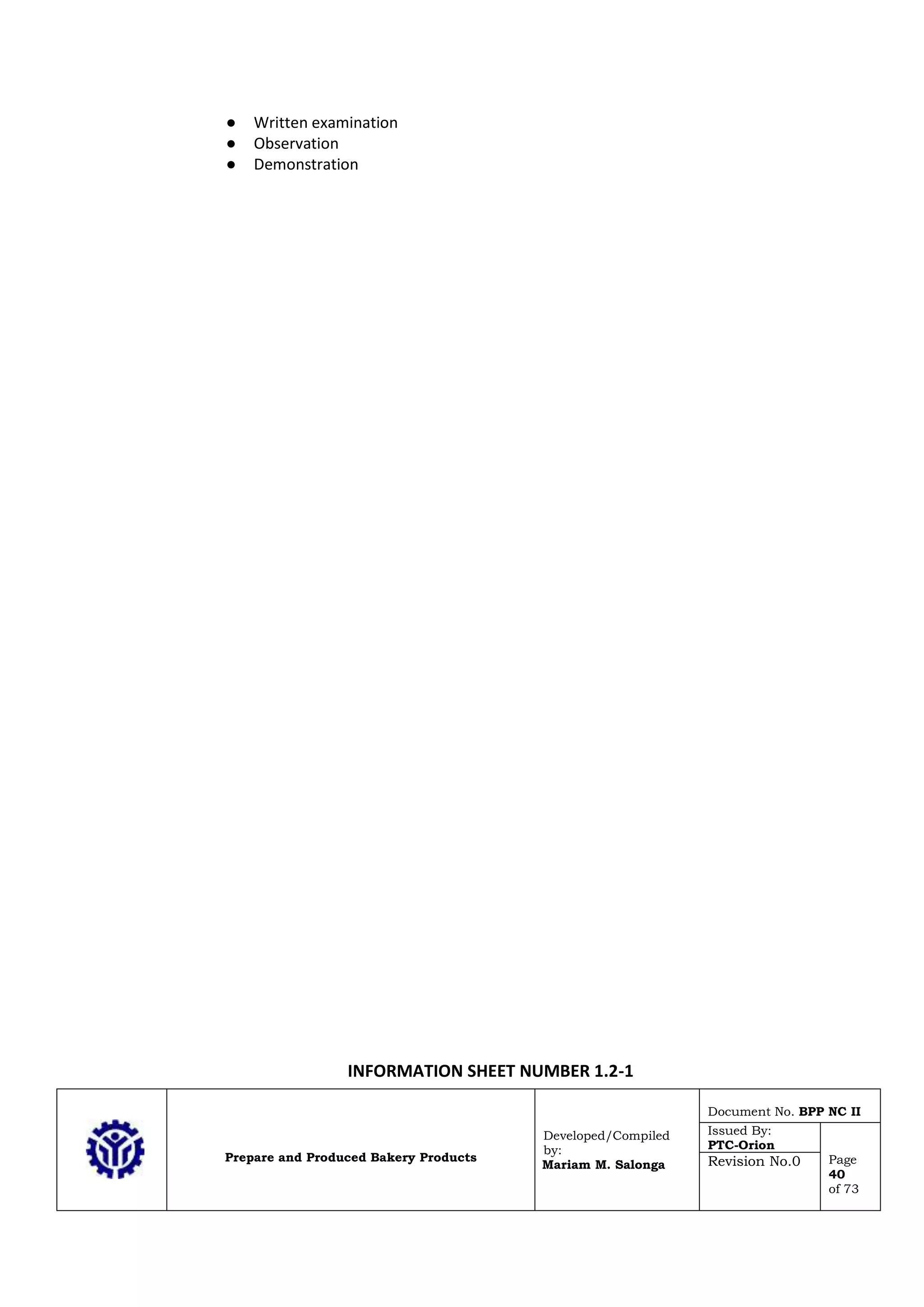 Prepare and Produced Bakery Products
Developed/Compiled
by:
Mariam M. Salonga
Document No. BPP NC II
Issued By:
PTC-Orion
Page
40
of 73
Revision No.0
● Written examination
● Observation
● Demonstration
INFORMATION SHEET NUMBER 1.2-1
 