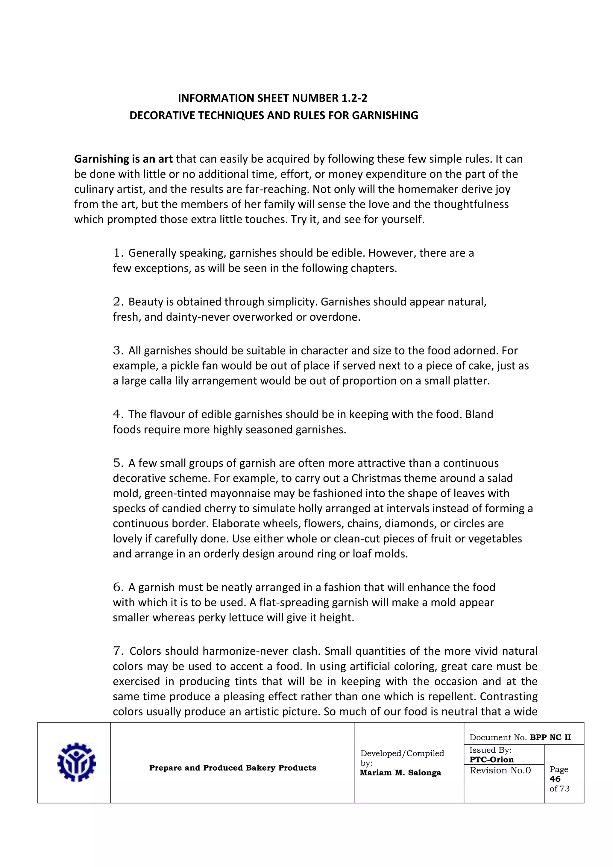 Prepare and Produced Bakery Products
Developed/Compiled
by:
Mariam M. Salonga
Document No. BPP NC II
Issued By:
PTC-Orion
Page
46
of 73
Revision No.0
INFORMATION SHEET NUMBER 1.2-2
DECORATIVE TECHNIQUES AND RULES FOR GARNISHING
Garnishing is an art that can easily be acquired by following these few simple rules. It can
be done with little or no additional time, effort, or money expenditure on the part of the
culinary artist, and the results are far-reaching. Not only will the homemaker derive joy
from the art, but the members of her family will sense the love and the thoughtfulness
which prompted those extra little touches. Try it, and see for yourself.
1. Generally speaking, garnishes should be edible. However, there are a
few exceptions, as will be seen in the following chapters.
2. Beauty is obtained through simplicity. Garnishes should appear natural,
fresh, and dainty-never overworked or overdone.
3. All garnishes should be suitable in character and size to the food adorned. For
example, a pickle fan would be out of place if served next to a piece of cake, just as
a large calla lily arrangement would be out of proportion on a small platter.
4. The flavour of edible garnishes should be in keeping with the food. Bland
foods require more highly seasoned garnishes.
5. A few small groups of garnish are often more attractive than a continuous
decorative scheme. For example, to carry out a Christmas theme around a salad
mold, green-tinted mayonnaise may be fashioned into the shape of leaves with
specks of candied cherry to simulate holly arranged at intervals instead of forming a
continuous border. Elaborate wheels, flowers, chains, diamonds, or circles are
lovely if carefully done. Use either whole or clean-cut pieces of fruit or vegetables
and arrange in an orderly design around ring or loaf molds.
6. A garnish must be neatly arranged in a fashion that will enhance the food
with which it is to be used. A flat-spreading garnish will make a mold appear
smaller whereas perky lettuce will give it height.
7. Colors should harmonize-never clash. Small quantities of the more vivid natural
colors may be used to accent a food. In using artificial coloring, great care must be
exercised in producing tints that will be in keeping with the occasion and at the
same time produce a pleasing effect rather than one which is repellent. Contrasting
colors usually produce an artistic picture. So much of our food is neutral that a wide
 