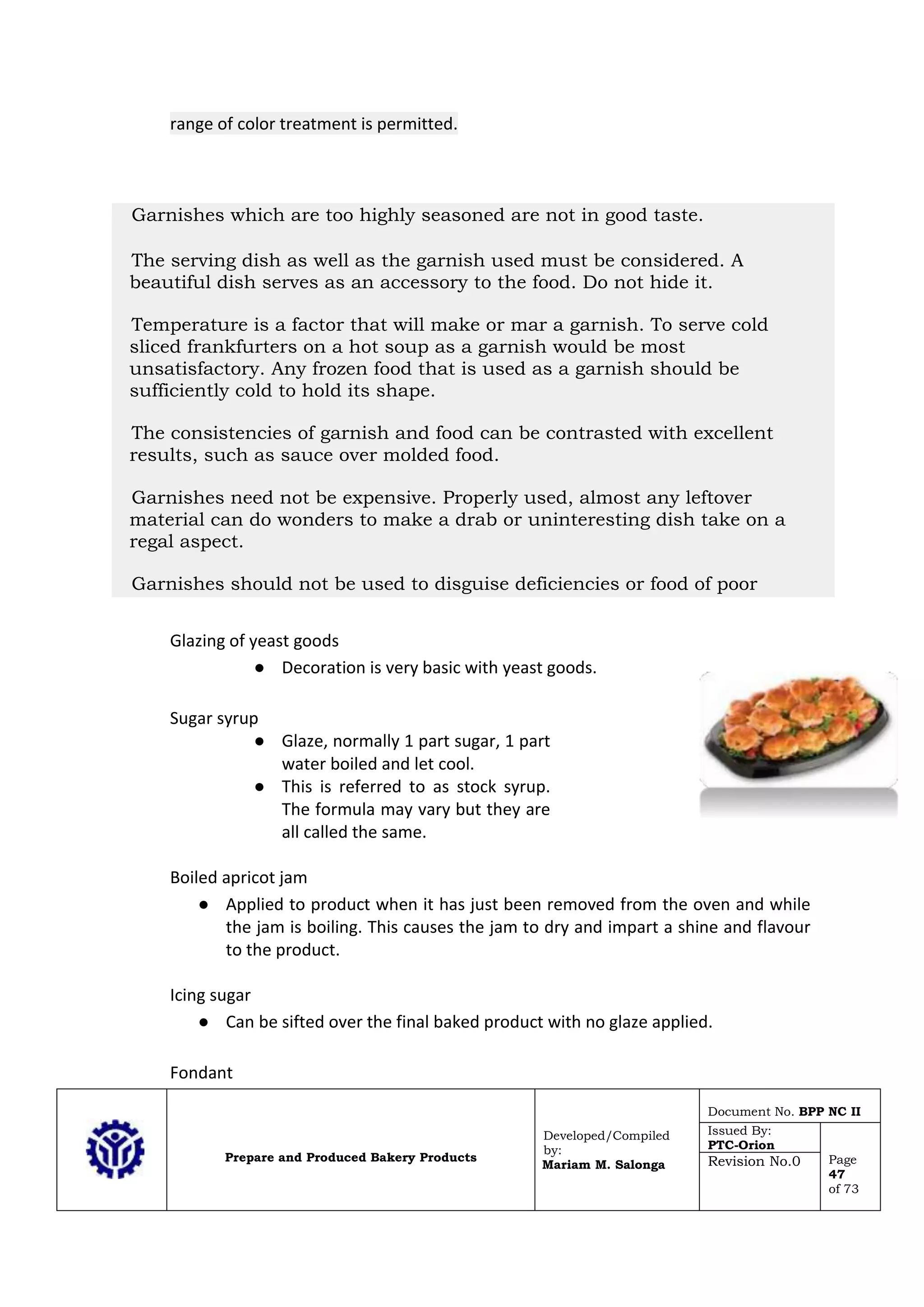 Prepare and Produced Bakery Products
Developed/Compiled
by:
Mariam M. Salonga
Document No. BPP NC II
Issued By:
PTC-Orion
Page
47
of 73
Revision No.0
range of color treatment is permitted.
Glazing of yeast goods
● Decoration is very basic with yeast goods.
Sugar syrup
● Glaze, normally 1 part sugar, 1 part
water boiled and let cool.
● This is referred to as stock syrup.
The formula may vary but they are
all called the same.
Boiled apricot jam
● Applied to product when it has just been removed from the oven and while
the jam is boiling. This causes the jam to dry and impart a shine and flavour
to the product.
Icing sugar
● Can be sifted over the final baked product with no glaze applied.
Fondant
Garnishes which are too highly seasoned are not in good taste.
The serving dish as well as the garnish used must be considered. A
beautiful dish serves as an accessory to the food. Do not hide it.
Temperature is a factor that will make or mar a garnish. To serve cold
sliced frankfurters on a hot soup as a garnish would be most
unsatisfactory. Any frozen food that is used as a garnish should be
sufficiently cold to hold its shape.
The consistencies of garnish and food can be contrasted with excellent
results, such as sauce over molded food.
Garnishes need not be expensive. Properly used, almost any leftover
material can do wonders to make a drab or uninteresting dish take on a
regal aspect.
Garnishes should not be used to disguise deficiencies or food of poor
quality. 14. The setting must be viewed as a whole. Harmonious plate or
platter arrangements can be ruined if they clash with the table color scheme
or the lighting of the room.
 