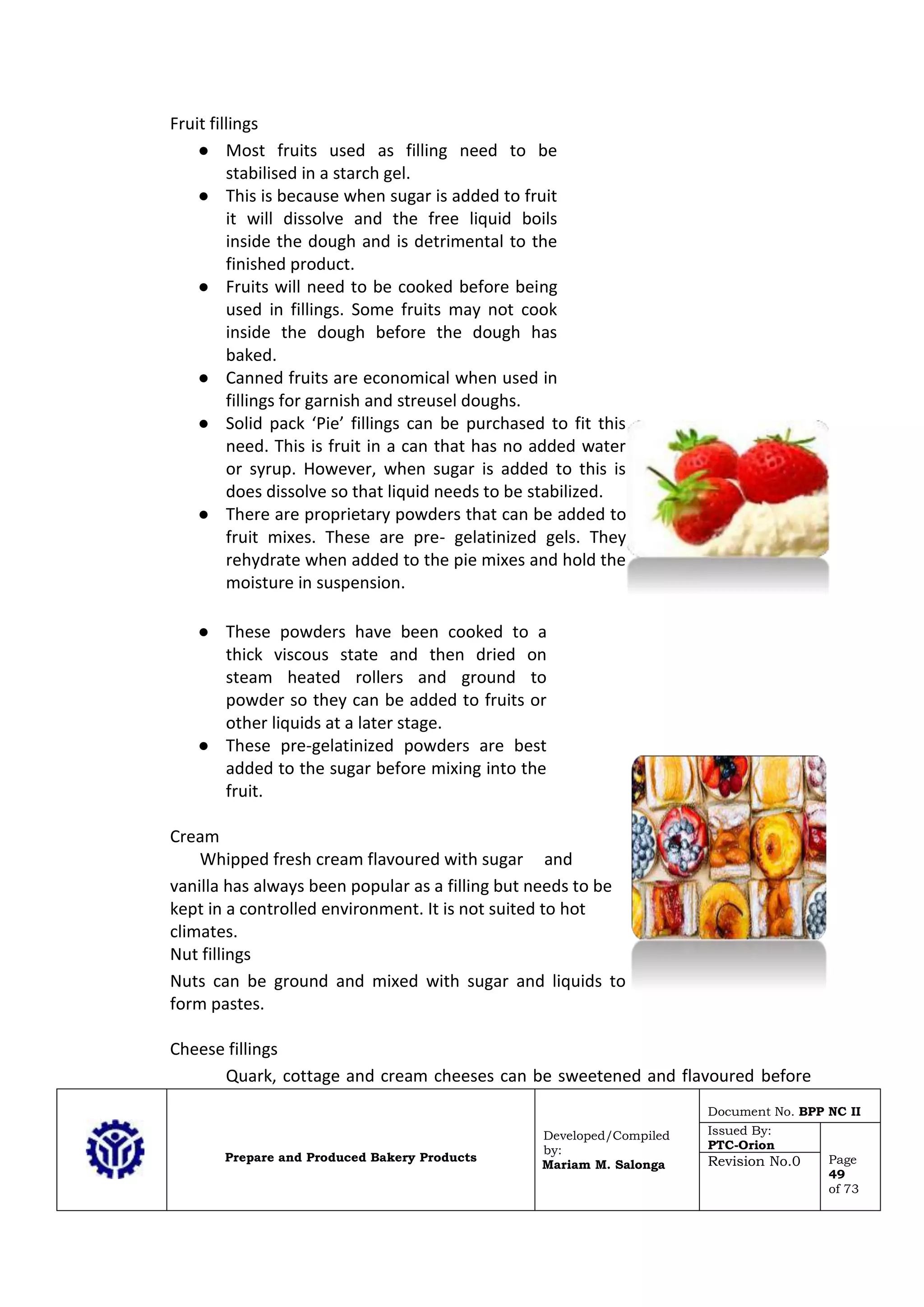 Prepare and Produced Bakery Products
Developed/Compiled
by:
Mariam M. Salonga
Document No. BPP NC II
Issued By:
PTC-Orion
Page
49
of 73
Revision No.0
Fruit fillings
● Most fruits used as filling need to be
stabilised in a starch gel.
● This is because when sugar is added to fruit
it will dissolve and the free liquid boils
inside the dough and is detrimental to the
finished product.
● Fruits will need to be cooked before being
used in fillings. Some fruits may not cook
inside the dough before the dough has
baked.
● Canned fruits are economical when used in
fillings for garnish and streusel doughs.
● Solid pack ‘Pie’ fillings can be purchased to fit this
need. This is fruit in a can that has no added water
or syrup. However, when sugar is added to this is
does dissolve so that liquid needs to be stabilized.
● There are proprietary powders that can be added to
fruit mixes. These are pre- gelatinized gels. They
rehydrate when added to the pie mixes and hold the
moisture in suspension.
● These powders have been cooked to a
thick viscous state and then dried on
steam heated rollers and ground to
powder so they can be added to fruits or
other liquids at a later stage.
● These pre-gelatinized powders are best
added to the sugar before mixing into the
fruit.
Cream
Whipped fresh cream flavoured with sugar and
vanilla has always been popular as a filling but needs to be
kept in a controlled environment. It is not suited to hot
climates.
Nut fillings
Nuts can be ground and mixed with sugar and liquids to
form pastes.
Cheese fillings
Quark, cottage and cream cheeses can be sweetened and flavoured before
 