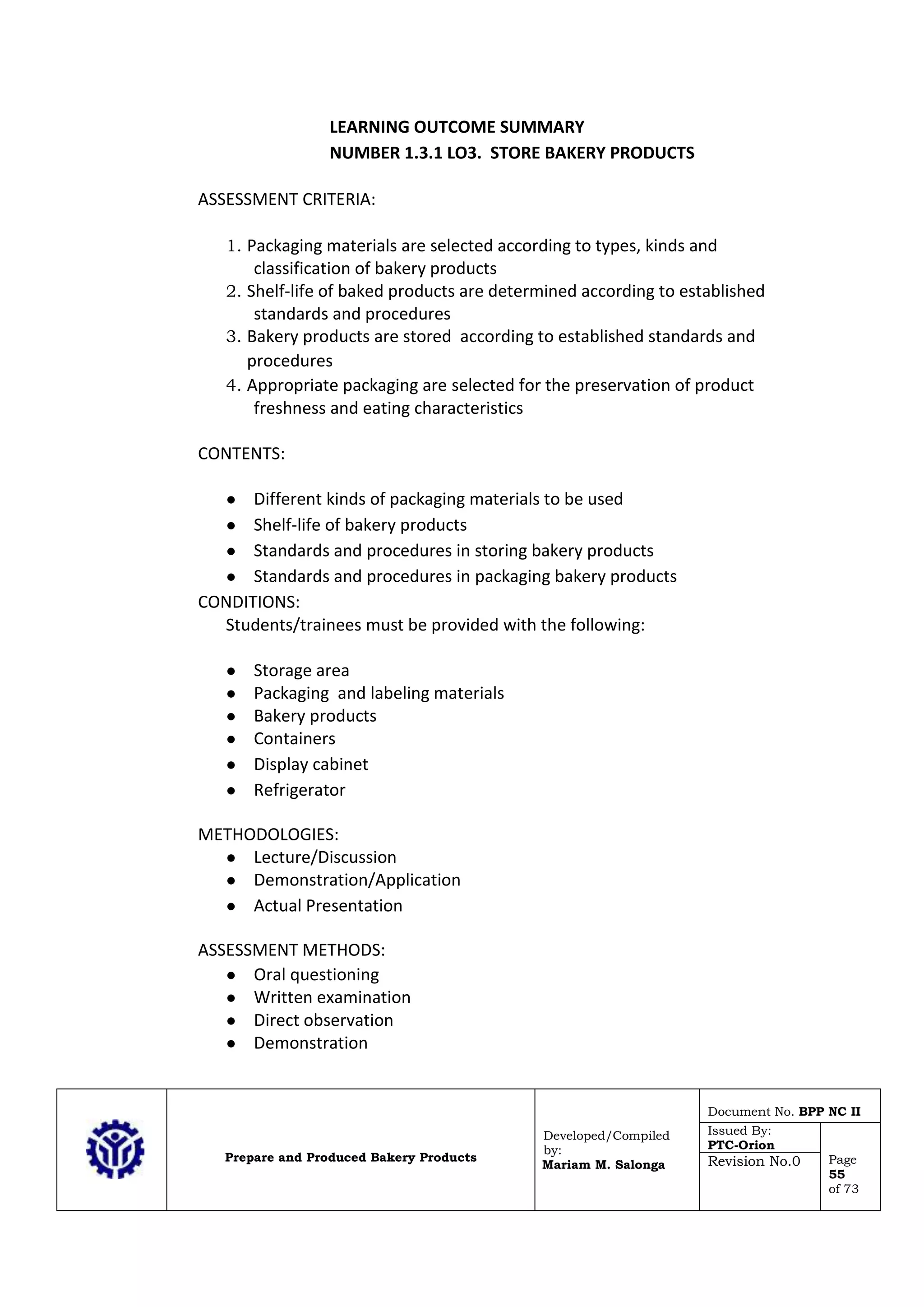 Prepare and Produced Bakery Products
Developed/Compiled
by:
Mariam M. Salonga
Document No. BPP NC II
Issued By:
PTC-Orion
Page
55
of 73
Revision No.0
LEARNING OUTCOME SUMMARY
NUMBER 1.3.1 LO3. STORE BAKERY PRODUCTS
ASSESSMENT CRITERIA:
1. Packaging materials are selected according to types, kinds and
classification of bakery products
2. Shelf-life of baked products are determined according to established
standards and procedures
3. Bakery products are stored according to established standards and
procedures
4. Appropriate packaging are selected for the preservation of product
freshness and eating characteristics
CONTENTS:
● Different kinds of packaging materials to be used
● Shelf-life of bakery products
● Standards and procedures in storing bakery products
● Standards and procedures in packaging bakery products
CONDITIONS:
Students/trainees must be provided with the following:
● Storage area
● Packaging and labeling materials
● Bakery products
● Containers
● Display cabinet
● Refrigerator
METHODOLOGIES:
● Lecture/Discussion
● Demonstration/Application
● Actual Presentation
ASSESSMENT METHODS:
● Oral questioning
● Written examination
● Direct observation
● Demonstration
 
