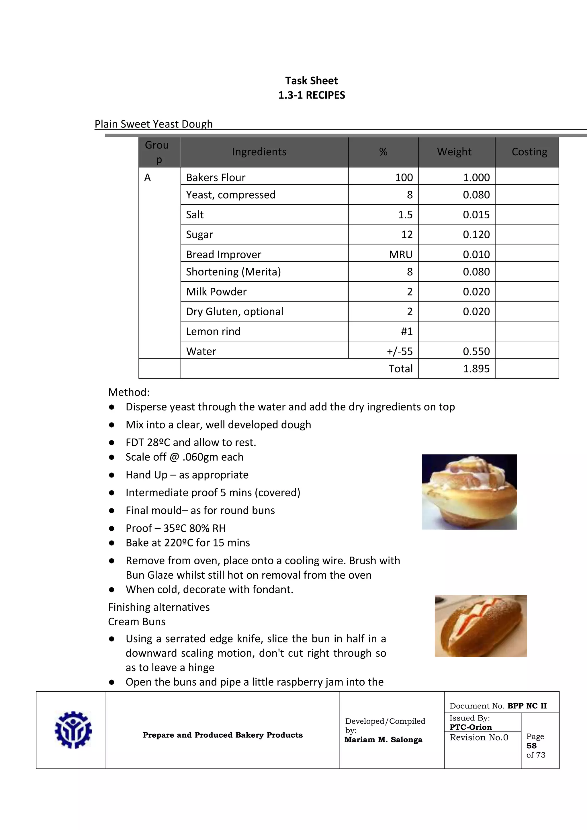 Prepare and Produced Bakery Products
Developed/Compiled
by:
Mariam M. Salonga
Document No. BPP NC II
Issued By:
PTC-Orion
Page
58
of 73
Revision No.0
Task Sheet
1.3-1 RECIPES
Plain Sweet Yeast Dough
Grou
p
Ingredients % Weight Costing
A Bakers Flour 100 1.000
Yeast, compressed 8 0.080
Salt 1.5 0.015
Sugar 12 0.120
Bread Improver MRU 0.010
Shortening (Merita) 8 0.080
Milk Powder 2 0.020
Dry Gluten, optional 2 0.020
Lemon rind #1
Water +/-55 0.550
Total 1.895
Method:
● Disperse yeast through the water and add the dry ingredients on top
● Mix into a clear, well developed dough
● FDT 28ºC and allow to rest.
● Scale off @ .060gm each
● Hand Up – as appropriate
● Intermediate proof 5 mins (covered)
● Final mould– as for round buns
● Proof – 35ºC 80% RH
● Bake at 220ºC for 15 mins
● Remove from oven, place onto a cooling wire. Brush with
Bun Glaze whilst still hot on removal from the oven
● When cold, decorate with fondant.
Finishing alternatives
Cream Buns
● Using a serrated edge knife, slice the bun in half in a
downward scaling motion, don't cut right through so
as to leave a hinge
● Open the buns and pipe a little raspberry jam into the
 