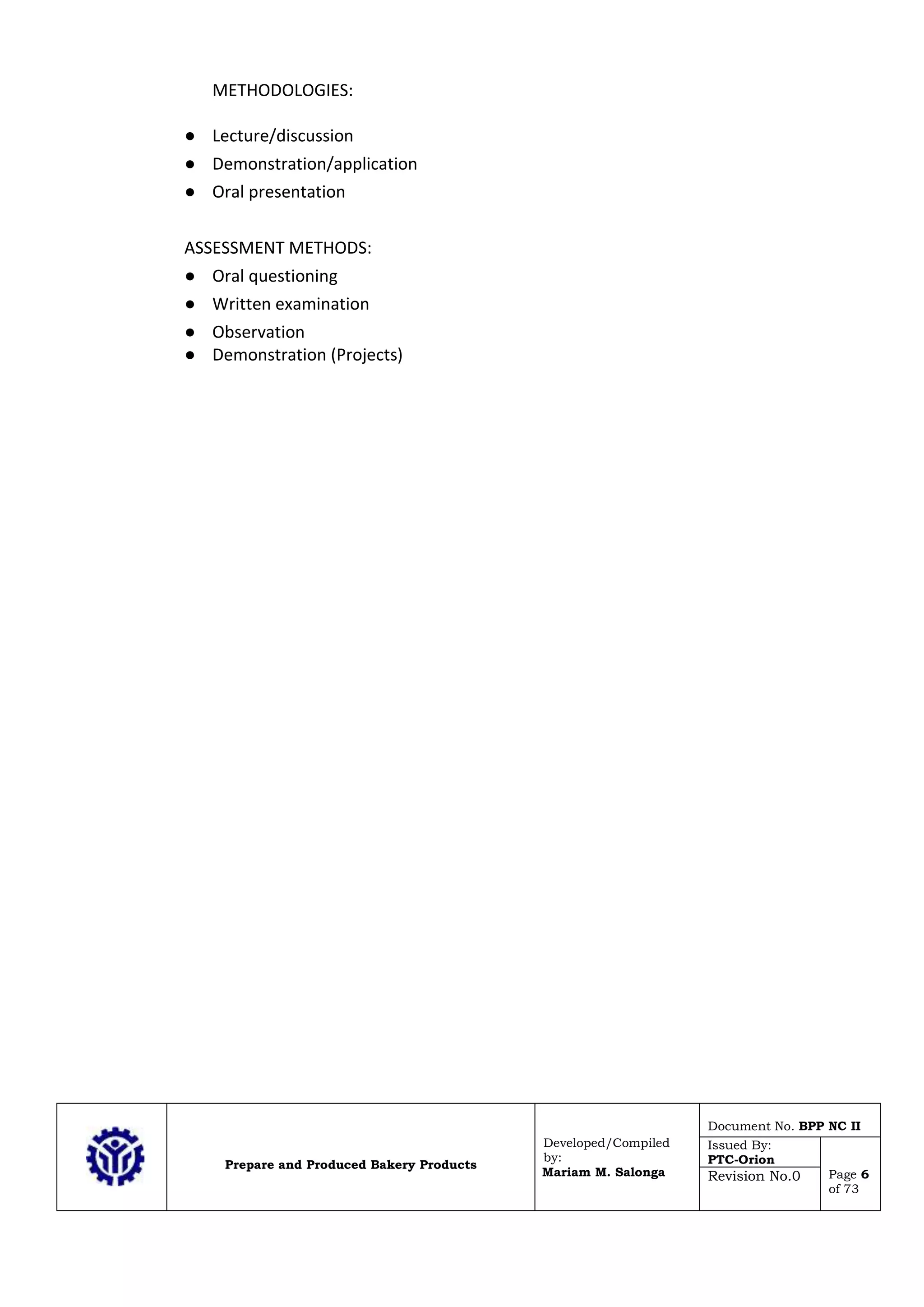 Prepare and Produced Bakery Products
Developed/Compiled
by:
Mariam M. Salonga
Document No. BPP NC II
Issued By:
PTC-Orion
Page 6
of 73
Revision No.0
METHODOLOGIES:
● Lecture/discussion
● Demonstration/application
● Oral presentation
ASSESSMENT METHODS:
● Oral questioning
● Written examination
● Observation
● Demonstration (Projects)
 
