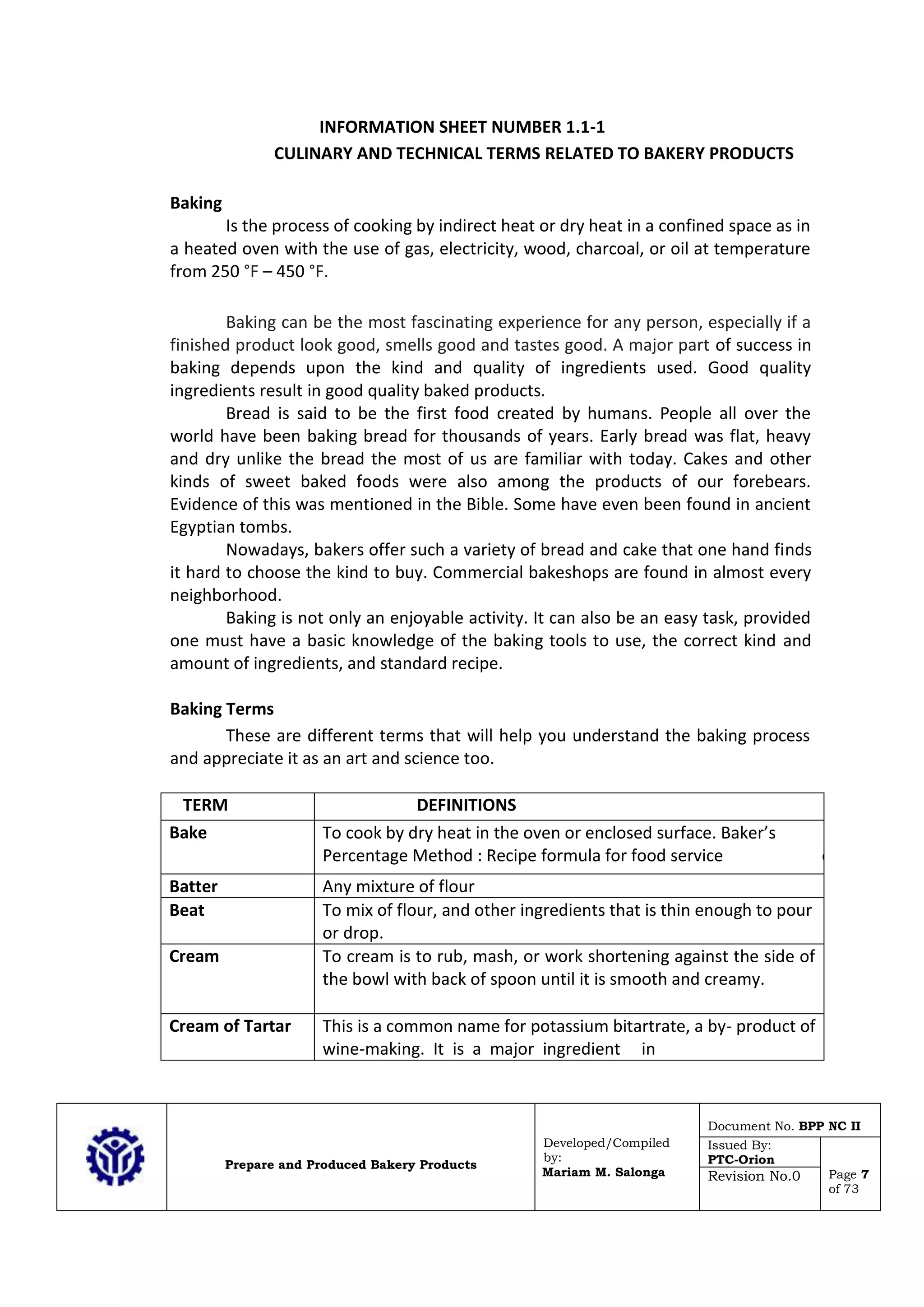 Prepare and Produced Bakery Products
Developed/Compiled
by:
Mariam M. Salonga
Document No. BPP NC II
Issued By:
PTC-Orion
Page 7
of 73
Revision No.0
INFORMATION SHEET NUMBER 1.1-1
CULINARY AND TECHNICAL TERMS RELATED TO BAKERY PRODUCTS
Baking
Is the process of cooking by indirect heat or dry heat in a confined space as in
a heated oven with the use of gas, electricity, wood, charcoal, or oil at temperature
from 250 °F – 450 °F.
Baking can be the most fascinating experience for any person, especially if a
finished product look good, smells good and tastes good. A major part of success in
baking depends upon the kind and quality of ingredients used. Good quality
ingredients result in good quality baked products.
Bread is said to be the first food created by humans. People all over the
world have been baking bread for thousands of years. Early bread was flat, heavy
and dry unlike the bread the most of us are familiar with today. Cakes and other
kinds of sweet baked foods were also among the products of our forebears.
Evidence of this was mentioned in the Bible. Some have even been found in ancient
Egyptian tombs.
Nowadays, bakers offer such a variety of bread and cake that one hand finds
it hard to choose the kind to buy. Commercial bakeshops are found in almost every
neighborhood.
Baking is not only an enjoyable activity. It can also be an easy task, provided
one must have a basic knowledge of the baking tools to use, the correct kind and
amount of ingredients, and standard recipe.
Baking Terms
These are different terms that will help you understand the baking process
and appreciate it as an art and science too.
TERM DEFINITIONS
Bake To cook by dry heat in the oven or enclosed surface. Baker’s
Percentage Method : Recipe formula for food service especially
Batter Any mixture of flour
Beat To mix of flour, and other ingredients that is thin enough to pour
or drop.
Cream To cream is to rub, mash, or work shortening against the side of
the bowl with back of spoon until it is smooth and creamy.
Cream of Tartar This is a common name for potassium bitartrate, a by- product of
wine-making. It is a major ingredient in
 