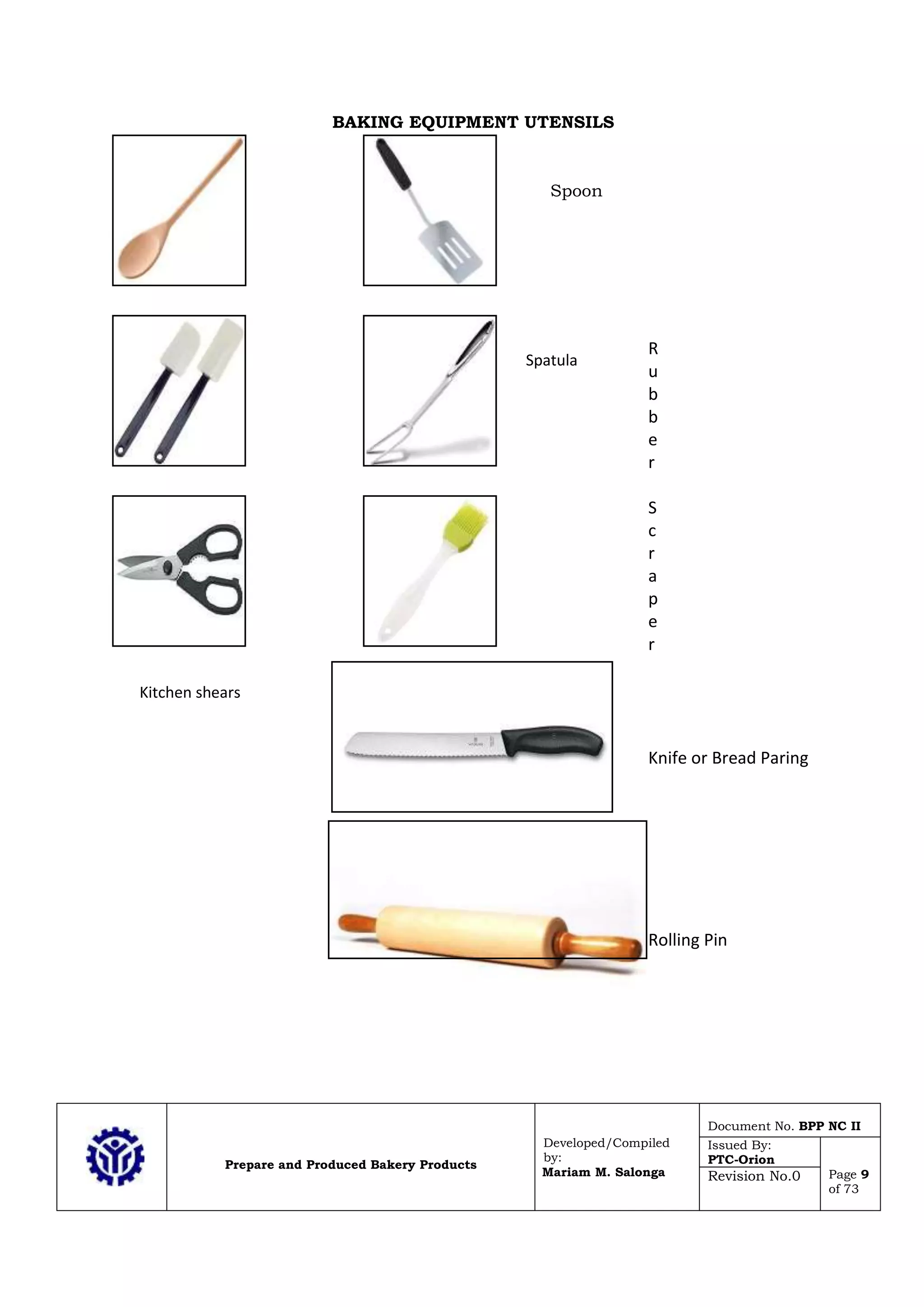 Prepare and Produced Bakery Products
Developed/Compiled
by:
Mariam M. Salonga
Document No. BPP NC II
Issued By:
PTC-Orion
Page 9
of 73
Revision No.0
BAKING EQUIPMENT UTENSILS
R
u
b
b
e
r
S
c
r
a
p
e
r
Knife or Bread Paring
Rolling Pin
Kitchen shears
Spoon
Spatula
 