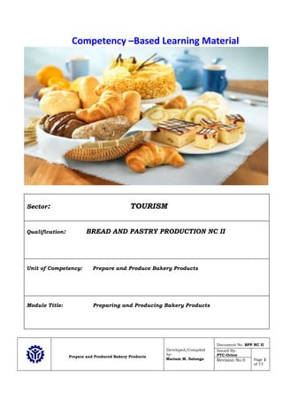 Prepare and Produced Bakery Products
Developed/Compiled
by:
Mariam M. Salonga
Document No. BPP NC II
Issued By:
PTC-Orion
Page 1
of 73
Revision No.0
Competency –Based Learning Material
Sector: TOURISM
Qualification: BREAD AND PASTRY PRODUCTION NC II
Unit of Competency: Prepare and Produce Bakery Products
Module Title: Preparing and Producing Bakery Products
 