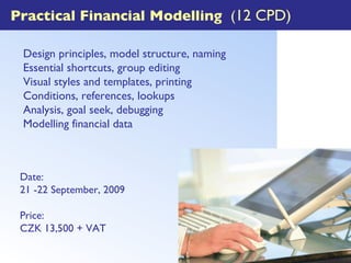 Practical Financial Modelling  ( 12 CPD) Design principles, model structure, naming  Essential shortcuts, group editing Visual styles and templates, printing Conditions, references, lookups Analysis, goal seek, debugging Modelling financial data Date: 21 -22 September, 2009 Price: CZK 13,500 + VAT 