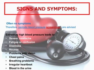 SIGNS AND SYMPTOMS:
Often no symptoms
Therefore, periodic blood pressure screenings are advised
Extremely high blood pressure leads to:
• Severe headache
• Fatigue or confusion
• Dizziness
• Nausea
• Problems with vision
• Chest pains
• Breathing problems
• Irregular heartbeat
• Blood in the urine
 