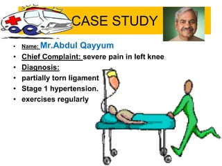 CASE STUDY
• Name: Mr.Abdul Qayyum
• Chief Complaint: severe pain in left knee
• Diagnosis:
• partially torn ligament
• Stage 1 hypertension.
• exercises regularly
 