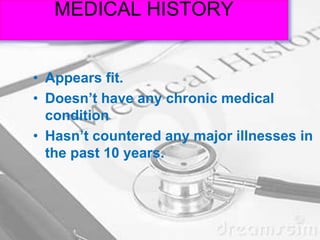 MEDICAL HISTORY
• Appears fit.
• Doesn’t have any chronic medical
condition
• Hasn’t countered any major illnesses in
the past 10 years.
 