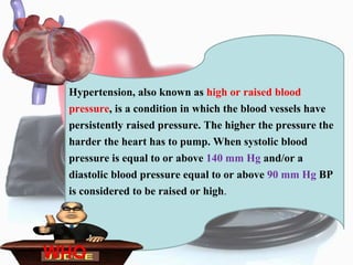 Hypertension, also known as high or raised blood
pressure, is a condition in which the blood vessels have
persistently raised pressure. The higher the pressure the
harder the heart has to pump. When systolic blood
pressure is equal to or above 140 mm Hg and/or a
diastolic blood pressure equal to or above 90 mm Hg BP
is considered to be raised or high.
WHO
 