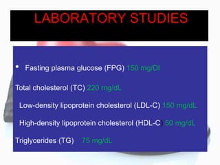 LABORATORY STUDIES
• Fasting plasma glucose (FPG) 150 mg/Dl
Total cholesterol (TC) 220 mg/dL
Low-density lipoprotein cholesterol (LDL-C) 150 mg/dL
High-density lipoprotein cholesterol (HDL-C) 50 mg/dL
Triglycerides (TG) 75 mg/dL
 