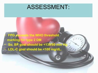ASSESSMENT:
• FPG exceeds the WHO threshold
marking for type 2 DM
• So, BP goal should be <130/80 mm Hg
• LDL-C goal should be <100 mg/dL.
 