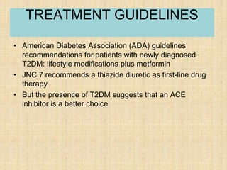 • American Diabetes Association (ADA) guidelines
recommendations for patients with newly diagnosed
T2DM: lifestyle modifications plus metformin
• JNC 7 recommends a thiazide diuretic as first-line drug
therapy
• But the presence of T2DM suggests that an ACE
inhibitor is a better choice
TREATMENT GUIDELINES
 