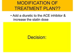 • Add a diuretic to the ACE inhibitor &
increase the statin dose
• Add a calcium channel blocker (CCB)
and increase the statin dose
• Add a β-blocker
• Replace the ACE inhibitor with a
thiazide diuretic
MODIFICATION OF
TREATMENT PLAN??
Decision:
 