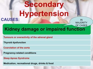 Secondary
Hypertension
CAUSES:
Kidney damage or impaired function
Tumours or overactivity of the adrenal gland
Thyroid dysfunction
Coarctation of the aorta
Pregnancy-related conditions
Sleep Apnea Syndrome
Medication, recreational drugs, drinks & food
IN
MAJORITY
OF CASES
 