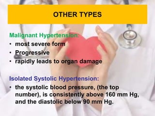 OTHER TYPES
Malignant Hypertension:
• most severe form
• Progressive
• rapidly leads to organ damage
Isolated Systolic Hypertension:
• the systolic blood pressure, (the top
number), is consistently above 160 mm Hg,
and the diastolic below 90 mm Hg.
 