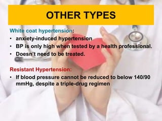 OTHER TYPES
White coat hypertension:
• anxiety-induced hypertension
• BP is only high when tested by a health professional.
• Doesn’t need to be treated.
Resistant Hypertension:
• If blood pressure cannot be reduced to below 140/90
mmHg, despite a triple-drug regimen
 