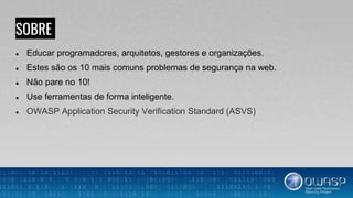 SOBRE
● Educar programadores, arquitetos, gestores e organizações.
● Estes são os 10 mais comuns problemas de segurança na web.
● Não pare no 10!
● Use ferramentas de forma inteligente.
● OWASP Application Security Verification Standard (ASVS)
 