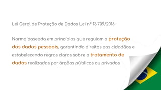 Lei Geral de Proteção de Dados Lei nº 13.709/2018
Norma baseada em princípios que regulam a proteção
dos dados pessoais, garantindo direitos aos cidadãos e
estabelecendo regras claras sobre o tratamento de
dados realizadas por órgãos públicos ou privados
 