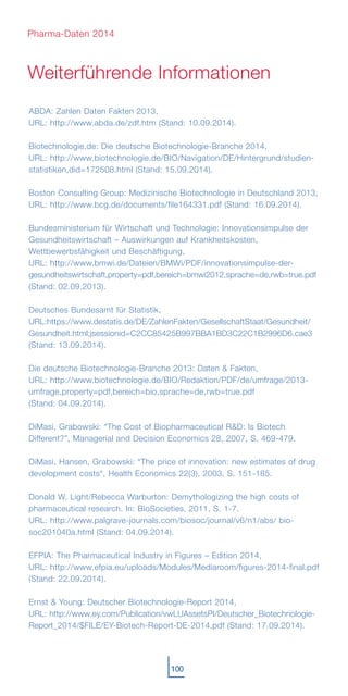 ABDA: Zahlen Daten Fakten 2013,
URL: http://www.abda.de/zdf.htm (Stand: 10.09.2014).
Biotechnologie.de: Die deutsche Biotechnologie-Branche 2014,
URL: http://www.biotechnologie.de/BIO/Navigation/DE/Hintergrund/studien-
statistiken,did=172508.html (Stand: 15.09.2014).
Boston Consulting Group: Medizinische Biotechnologie in Deutschland 2013,
URL: http://www.bcg.de/documents/file164331.pdf (Stand: 16.09.2014).
Bundesministerium für Wirtschaft und Technologie: Innovationsimpulse der
Gesundheitswirtschaft – Auswirkungen auf Krankheitskosten,
Wettbewerbsfähigkeit und Beschäftigung,
URL: http://www.bmwi.de/Dateien/BMWi/PDF/innovationsimpulse-der-
gesundheitswirtschaft,property=pdf,bereich=bmwi2012,sprache=de,rwb=true.pdf
(Stand: 02.09.2013).
Deutsches Bundesamt für Statistik,
URL:https://www.destatis.de/DE/ZahlenFakten/GesellschaftStaat/Gesundheit/
Gesundheit.html;jsessionid=C2CC85425B997BBA1BD3C22C1B2996D6.cae3
(Stand: 13.09.2014).
Die deutsche Biotechnologie-Branche 2013: Daten & Fakten,
URL: http://www.biotechnologie.de/BIO/Redaktion/PDF/de/umfrage/2013-
umfrage,property=pdf,bereich=bio,sprache=de,rwb=true.pdf
(Stand: 04.09.2014).
DiMasi, Grabowski: “The Cost of Biopharmaceutical R&D: Is Biotech
Different?”, Managerial and Decision Economics 28, 2007, S. 469-479.
DiMasi, Hansen, Grabowski: “The price of innovation: new estimates of drug
development costs“, Health Economics 22(3), 2003, S. 151-185.
Donald W. Light/Rebecca Warburton: Demythologizing the high costs of
pharmaceutical research. In: BioSocieties, 2011, S. 1-7.
URL: http://www.palgrave-journals.com/biosoc/journal/v6/n1/abs/ bio-
soc201040a.html (Stand: 04.09.2014).
EFPIA: The Pharmaceutical Industry in Figures – Edition 2014,
URL: http://www.efpia.eu/uploads/Modules/Mediaroom/figures-2014-final.pdf
(Stand: 22.09.2014).
Ernst & Young: Deutscher Biotechnologie-Report 2014,
URL: http://www.ey.com/Publication/vwLUAssetsPI/Deutscher_Biotechnologie-
Report_2014/$FILE/EY-Biotech-Report-DE-2014.pdf (Stand: 17.09.2014).
Weiterführende Informationen
100
Pharma-Daten 2014
 