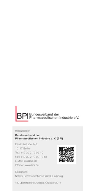 Herausgeber:
Bundesverband der
Pharmazeutischen Industrie e. V. (BPI)
Friedrichstraße 148
10117 Berlin
Tel.: +49 30 2 79 09 - 0
Fax: +49 30 2 79 09 - 3 61
E-Mail: info@bpi.de
Internet: www.bpi.de
Gestaltung:
Netrixx Communications GmbH, Hamburg
44. überarbeitete Auflage, Oktober 2014
 