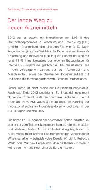 2012 war es soweit, mit Investitionen von 2,98 % des
Bruttoinlandproduktes in Forschung und Entwicklung (F&E)
erreichte Deutschland das Lissabon-Ziel von 3 %. Nach
Angaben des jüngsten Berichtes der Expertenkommission für
Forschung und Innovation (EFI) trug die Pharmaindustrie mit
rund 13 % ihres Umsatzes aus eigenen Erzeugnissen für
interne F&E-Projekte maßgeblich dazu bei. Sie ist damit, wie
in den vergangenen Jahren, vor dem Automobil- und
Maschinenbau sowie der chemischen Industrie auf Platz 1
und somit die forschungsintensivste Branche Deutschlands.
Dieser Trend ist nicht alleine auf Deutschland beschränkt.
Auch das Ende 2013 publizierte „EU Industrial Investment
Scoreboard“ der EU stellt die pharmazeutische Industrie mit
mehr als 14 % F&E-Quote an erste Stelle im Ranking der
innovationsfreudigsten Industriesektoren – und zwar in der
EU, in Japan und den USA.
Die hohen F&E-Ausgaben der pharmazeutischen Industrie lie-
gen in der zum Teil sehr komplexen, langen, höchst sensiblen
und stark regulierten Arzneimittelentwicklung begründet. Je
nach Medikament können laut Berechnungen verschiedener
Wissenschaftler – beispielsweise Donald W. Light, Rebecca
Warburton, Matthew Herper oder Joseph DiMasi – Kosten in
Höhe von mehr als einer Milliarde Euro entstehen.
Der lange Weg zu
neuen Arzneimitteln
12
Forschung, Entwicklung und Innovationen
 