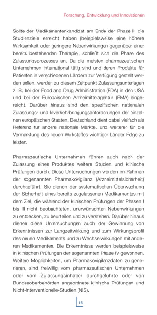 Sollte der Medikamentenkandidat am Ende der Phase III die
Studienziele erreicht haben (beispielsweise eine höhere
Wirksamkeit oder geringere Nebenwirkungen gegenüber einer
bereits bestehenden Therapie), schließt sich die Phase des
Zulassungsprozesses an. Da die meisten pharmazeutischen
Unternehmen international tätig sind und deren Produkte für
Patienten in verschiedenen Ländern zur Verfügung gestellt wer-
den sollen, werden zu diesem Zeitpunkt Zulassungsunterlagen
z. B. bei der Food and Drug Administration (FDA) in den USA
und bei der Europäischen Arzneimittelagentur (EMA) einge-
reicht. Darüber hinaus sind den spezifischen nationalen
Zulassungs- und Inverkehrbringungsanforderungen der einzel-
nen europäischen Staaten, Deutschland dient dabei vielfach als
Referenz für andere nationale Märkte, und weiterer für die
Vermarktung des neuen Wirkstoffes wichtiger Länder Folge zu
leisten.
Pharmazeutische Unternehmen führen auch nach der
Zulassung eines Produktes weitere Studien und klinische
Prüfungen durch. Diese Untersuchungen werden im Rahmen
der sogenannten Pharmakovigilanz (Arzneimittelsicherheit)
durchgeführt. Sie dienen der systematischen Überwachung
der Sicherheit eines bereits zugelassenen Medikamentes mit
dem Ziel, die während der klinischen Prüfungen der Phasen I
bis III nicht beobachteten, unerwünschten Nebenwirkungen
zu entdecken, zu beurteilen und zu verstehen. Darüber hinaus
dienen diese Untersuchungen auch der Gewinnung von
Erkenntnissen zur Langzeitwirkung und zum Wirkungsprofil
des neuen Medikaments und zu Wechselwirkungen mit ande-
ren Medikamenten. Die Erkenntnisse werden beispielsweise
in klinischen Prüfungen der sogenannten Phase IV gewonnen.
Weitere Möglichkeiten, um Pharmakovigilanzdaten zu gene-
rieren, sind freiwillig vom pharmazeutischen Unternehmen
oder vom Zulassungsinhaber durchgeführte oder von
Bundesoberbehörden angeordnete klinische Prüfungen und
Nicht-Interventionelle-Studien (NIS).
15
Forschung, Entwicklung und Innovationen
 