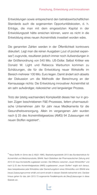 17
Entwicklungen sowie entsprechend den betriebswirtschaftlichen
Standards auch die sogenannten Opportunitätskosten, d. h.
Erträge, die man mit dem eingesetzten Kapital in der
Entwicklungszeit hätte erreichen können, wenn es nicht in die
Entwicklung eines neuen Arzneimittels investiert worden wäre.
Die genannten Zahlen werden in der Öffentlichkeit kontrovers
diskutiert. Legt man die reinen Ausgaben („out of pocket expen-
ses“) zugrunde, resultieren jedoch immer noch Aufwendungen in
der Größenordnung von 540 Mio. US-Dollar. Selbst Kritiker wie
Donald W. Light und Rebecca Warburton kommen zu
Schätzungen, die für die Entwicklung neuer Wirkstoffe im
Bereich mehrerer 100 Mio. Euro liegen. Damit ändert sich abseits
der Diskussion um die Methodik der Berechnung an der
Kernaussage nichts: Die Entwicklung innovativer Arzneimittel ist
ein sehr aufwändiger, risikoreicher und langwieriger Prozess.
Trotz der (stetig wachsenden) Komplexität dieses hier nur in gro-
ben Zügen beschriebenen F&E-Prozesses, liefern pharmazeuti-
sche Unternehmen Jahr für Jahr neue Medikamente für die
Gesundheitsversorgung. Allein im vergangenen Jahr wurden
nach § 25 des Arzneimittelgesetzes (AMG) 94 Zulassungen mit
neuen Stoffen registriert*.
Forschung, Entwicklung und Innovationen
* Neue Stoffe im Sinne des § 48(2)1 AMG, Bearbeitungsstatistik 2013 des Bundesinstituts für
Arzneimittel und Medizinprodukte, BfArM. Nach Statistiken der Pharmazeutischen Zeitung sind
2013 23 neue Arzneistoffe zugelassen worden. Die Differenz zwischen „neuen Wirkstoffen“ und
nach § 25 des Arzneimittelgesetzes (AMG) zugelassenen „neuen Stoffen“ ergibt sich daraus,
dass beispielsweise jede Wirkstärke oder Darreichungsform eines Wirkstoffes vom BfArM eine
(neue) Zulassungsnummer erhält und somit einzeln in dessen Statistik betrachtet wird. Darüber
hinaus gehen für das Jahr 2013 73 sogenannte Parallelimporte als (Neu)Zulassungen in diese
Statistik ein.
 