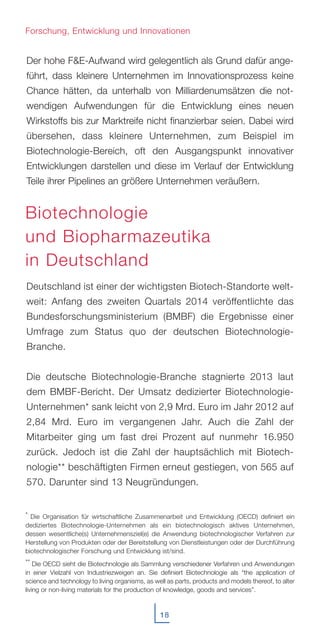 Der hohe F&E-Aufwand wird gelegentlich als Grund dafür ange-
führt, dass kleinere Unternehmen im Innovationsprozess keine
Chance hätten, da unterhalb von Milliardenumsätzen die not-
wendigen Aufwendungen für die Entwicklung eines neuen
Wirkstoffs bis zur Marktreife nicht finanzierbar seien. Dabei wird
übersehen, dass kleinere Unternehmen, zum Beispiel im
Biotechnologie-Bereich, oft den Ausgangspunkt innovativer
Entwicklungen darstellen und diese im Verlauf der Entwicklung
Teile ihrer Pipelines an größere Unternehmen veräußern.
Deutschland ist einer der wichtigsten Biotech-Standorte welt-
weit: Anfang des zweiten Quartals 2014 veröffentlichte das
Bundesforschungsministerium (BMBF) die Ergebnisse einer
Umfrage zum Status quo der deutschen Biotechnologie-
Branche.
Die deutsche Biotechnologie-Branche stagnierte 2013 laut
dem BMBF-Bericht. Der Umsatz dedizierter Biotechnologie-
Unternehmen* sank leicht von 2,9 Mrd. Euro im Jahr 2012 auf
2,84 Mrd. Euro im vergangenen Jahr. Auch die Zahl der
Mitarbeiter ging um fast drei Prozent auf nunmehr 16.950
zurück. Jedoch ist die Zahl der hauptsächlich mit Biotech-
nologie** beschäftigten Firmen erneut gestiegen, von 565 auf
570. Darunter sind 13 Neugründungen.
18
Forschung, Entwicklung und Innovationen
Biotechnologie
und Biopharmazeutika
in Deutschland
* Die Organisation für wirtschaftliche Zusammenarbeit und Entwicklung (OECD) definiert ein
dediziertes Biotechnologie-Unternehmen als ein biotechnologisch aktives Unternehmen,
dessen wesentliche(s) Unternehmensziel(e) die Anwendung biotechnologischer Verfahren zur
Herstellung von Produkten oder der Bereitstellung von Dienstleistungen oder der Durchführung
biotechnologischer Forschung und Entwicklung ist/sind.
** Die OECD sieht die Biotechnologie als Sammlung verschiedener Verfahren und Anwendungen
in einer Vielzahl von Industriezweigen an. Sie definiert Biotechnologie als “the application of
science and technology to living organisms, as well as parts, products and models thereof, to alter
living or non-living materials for the production of knowledge, goods and services”.
 
